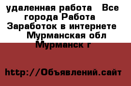 удаленная работа - Все города Работа » Заработок в интернете   . Мурманская обл.,Мурманск г.